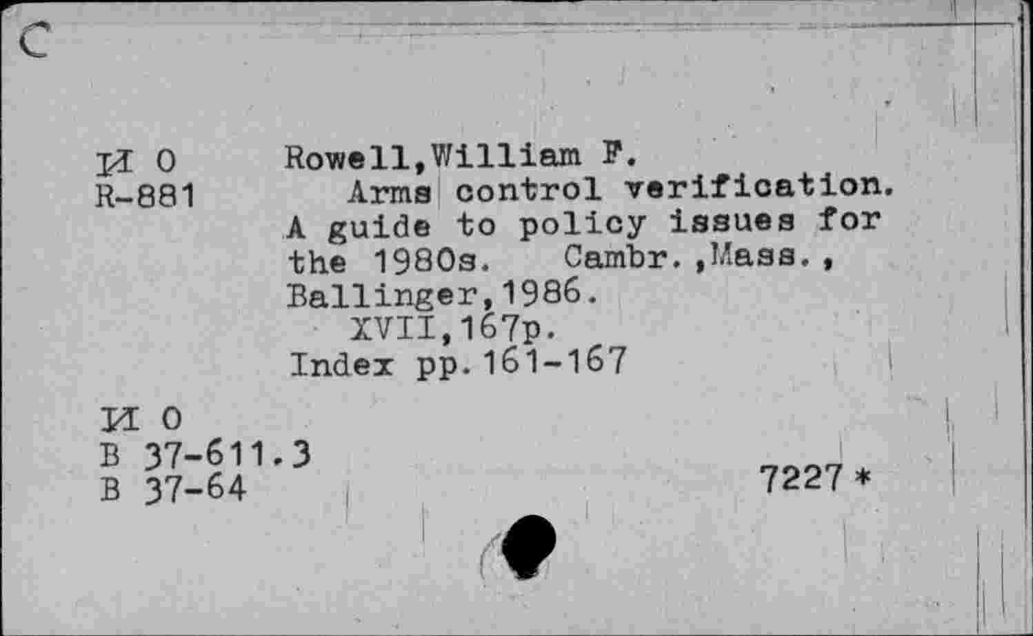 ﻿jï 0 Rowe11,William F.
R-881	Arma control verification.
A guide to policy issues for the 1980s. Cambr.»Mass., Ballinger,1986.
XVII,167p.
Index pp.161-167
Id 0
B 37-611.3
B 37-64
7227 *